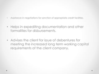 • Assistance in negotiations for sanction of appropriate credit facilities.
• Helps in expediting documentation and other
formalities for disbursements.
• Advises the client for issue of debentures for
meeting the increased long term working capital
requirements of the client company.
 