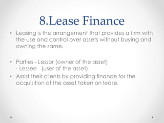 8.Lease Finance
• Leasing is the arrangement that provides a firm with
the use and control over assets without buying and
owning the same.
• Parties - Lessor (owner of the asset)
- Lessee (user of the asset)
• Assist their clients by providing finance for the
acquisition of the asset taken on lease.
 