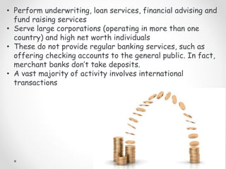 • Perform underwriting, loan services, financial advising and
fund raising services
• Serve large corporations (operating in more than one
country) and high net worth individuals
• These do not provide regular banking services, such as
offering checking accounts to the general public. In fact,
merchant banks don’t take deposits.
• A vast majority of activity involves international
transactions
 