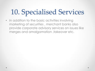 10. Specialised Services
• In addition to the basic activities involving
marketing of securities , merchant banks also
provide corporate advisory services on issues like
merges and amalgamation ,takeover etc.
 