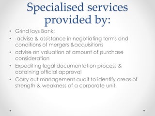 Specialised services
provided by:
• Grind lays Bank:
• -advise & assistance in negotiating terms and
conditions of mergers &acquisitions
• advise on valuation of amount of purchase
consideration
• Expediting legal documentation process &
obtaining official approval
• Carry out management audit to identify areas of
strength & weakness of a corporate unit.
 