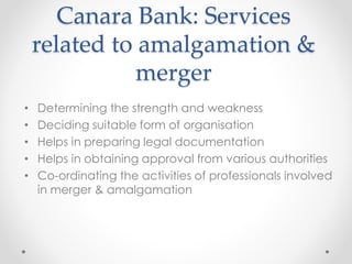 Canara Bank: Services
related to amalgamation &
merger
• Determining the strength and weakness
• Deciding suitable form of organisation
• Helps in preparing legal documentation
• Helps in obtaining approval from various authorities
• Co-ordinating the activities of professionals involved
in merger & amalgamation
 