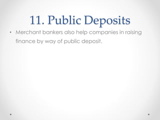 11. Public Deposits
• Merchant bankers also help companies in raising
finance by way of public deposit.
 