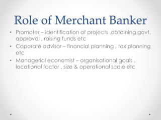 Role of Merchant Banker
• Promoter – identification of projects ,obtaining govt.
approval , raising funds etc
• Coporate advisor – financial planning , tax planning
etc
• Managerial economist – organisational goals ,
locational factor , size & operational scale etc
 