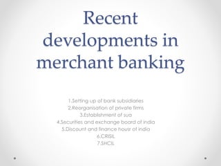 Recent
developments in
merchant banking
1.Setting up of bank subsidiaries
2.Reorganisation of private firms
3.Establishment of sua
4.Securities and exchange board of india
5.Discount and finance housr of india
6.CRISIL
7.SHCIL
 