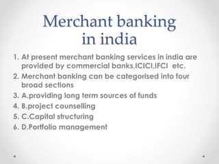 Merchant banking
in india
1. At present merchant banking services in india are
provided by commercial banks,ICICI,IFCI etc.
2. Merchant banking can be categorised into four
broad sections
3. A.providing long term sources of funds
4. B.project counselling
5. C.Capital structuring
6. D.Portfolio management
 