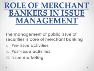 ROLE OF MERCHANT
BANKERS IN ISSUE
MANAGEMENT
The management of public issue of
securities is core of merchant banking
i. Pre-issue activities
ii. Post-issue activities
iii. Issue marketing
 