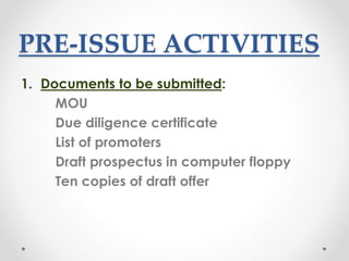 PRE-ISSUE ACTIVITIES
1. Documents to be submitted:
MOU
Due diligence certificate
List of promoters
Draft prospectus in computer floppy
Ten copies of draft offer
 