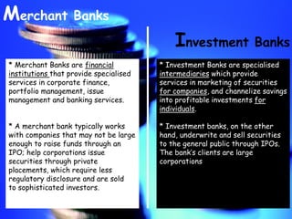 Investment Banks
Merchant Banks
* Merchant Banks are financial
institutions that provide specialised
services in corporate finance,
portfolio management, issue
management and banking services.
* A merchant bank typically works
with companies that may not be large
enough to raise funds through an
IPO; help corporations issue
securities through private
placements, which require less
regulatory disclosure and are sold
to sophisticated investors.
* Investment Banks are specialised
intermediaries which provide
services in marketing of securities
for companies, and channelize savings
into profitable investments for
individuals.
* Investment banks, on the other
hand, underwrite and sell securities
to the general public through IPOs.
The bank’s clients are large
corporations
 