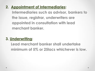 2. Appointment of Intermediaries:
Intermediaries such as advisor, bankers to
the issue, registrar, underwriters are
appointed in consultation with lead
merchant banker.
3. Underwriting:
Lead merchant banker shall undertake
minimum of 5% or 25lacs whichever is low.
 