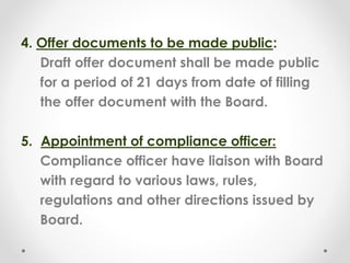 4. Offer documents to be made public:
Draft offer document shall be made public
for a period of 21 days from date of filling
the offer document with the Board.
5. Appointment of compliance officer:
Compliance officer have liaison with Board
with regard to various laws, rules,
regulations and other directions issued by
Board.
 
