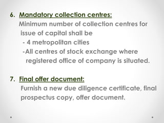 6. Mandatory collection centres:
Minimum number of collection centres for
issue of capital shall be
- 4 metropolitan cities
-All centres of stock exchange where
registered office of company is situated.
7. Final offer document:
Furnish a new due diligence certificate, final
prospectus copy, offer document.
 