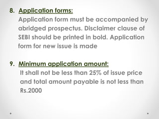 8. Application forms:
Application form must be accompanied by
abridged prospectus. Disclaimer clause of
SEBI should be printed in bold. Application
form for new issue is made
9. Minimum application amount:
It shall not be less than 25% of issue price
and total amount payable is not less than
Rs.2000
 
