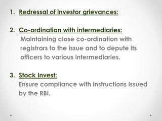 1. Redressal of investor grievances:
2. Co-ordination with intermediaries:
Maintaining close co-ordination with
registrars to the issue and to depute its
officers to various intermediaries.
3. Stock Invest:
Ensure compliance with instructions issued
by the RBI.
 