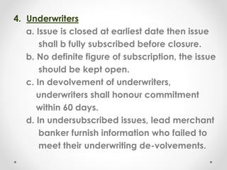 4. Underwriters
a. Issue is closed at earliest date then issue
shall b fully subscribed before closure.
b. No definite figure of subscription, the issue
should be kept open.
c. In devolvement of underwriters,
underwriters shall honour commitment
within 60 days.
d. In undersubscribed issues, lead merchant
banker furnish information who failed to
meet their underwriting de-volvements.
 