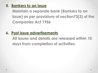 5. Bankers to an issue
Maintain a separate bank (Bankers to an
issue) as per provisions of section73(3) of the
Companies Act 1956
6. Post issue advertisements
All issues and details are released within 10
days from completion of activities.
 