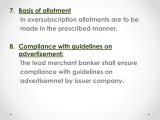 7. Basis of allotment
In oversubscription allotments are to be
made in the prescribed manner.
8. Compliance with guidelines on
advertisement:
The lead merchant banker shall ensure
compliance with guidelines on
advertisemnet by issuer company.
 