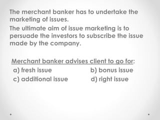 The merchant banker has to undertake the
marketing of issues.
The ultimate aim of issue marketing is to
persuade the investors to subscribe the issue
made by the company.
Merchant banker advises client to go for:
a) fresh issue b) bonus issue
c) additional issue d) right issue
 