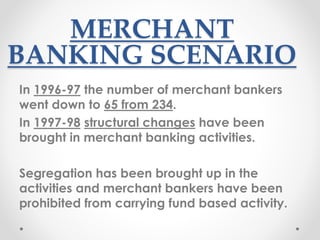 MERCHANT
BANKING SCENARIO
In 1996-97 the number of merchant bankers
went down to 65 from 234.
In 1997-98 structural changes have been
brought in merchant banking activities.
Segregation has been brought up in the
activities and merchant bankers have been
prohibited from carrying fund based activity.
 