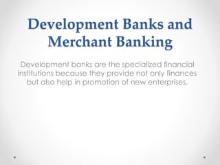 Development Banks and
Merchant Banking
Development banks are the specialized financial
institutions because they provide not only finances
but also help in promotion of new enterprises.
 