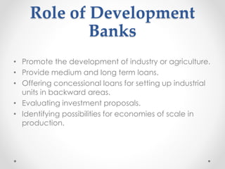 Role of Development
Banks
• Promote the development of industry or agriculture.
• Provide medium and long term loans.
• Offering concessional loans for setting up industrial
units in backward areas.
• Evaluating investment proposals.
• Identifying possibilities for economies of scale in
production.
 