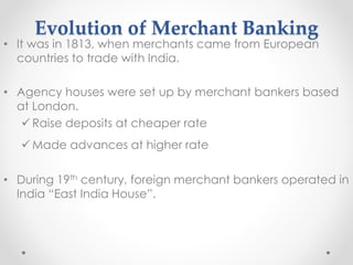 Evolution of Merchant Banking
• It was in 1813, when merchants came from European
countries to trade with India.
• Agency houses were set up by merchant bankers based
at London.
✓ Raise deposits at cheaper rate
✓ Made advances at higher rate
• During 19th century, foreign merchant bankers operated in
India “East India House”.
 
