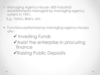 • Managing Agency House- 600 industrial
establishments managed by managing agency
system in 1951.
E.g.: Tata's, Birla's, etc.
• Functions performed by managing agency houses
are;-
✓ Investing Funds
✓Assist the enterprise in procuring
finance
✓Raising Public Deposits
 