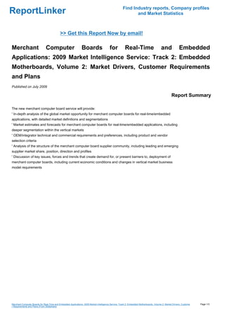 Find Industry reports, Company profiles
ReportLinker                                                                                                 and Market Statistics



                                            >> Get this Report Now by email!

Merchant                       Computer                         Boards                    for           Real-Time                         and             Embedded
Applications: 2009 Market Intelligence Service: Track 2: Embedded
Motherboards, Volume 2: Market Drivers, Customer Requirements
and Plans
Published on July 2009

                                                                                                                                                   Report Summary

The new merchant computer board service will provide:
' In-depth analysis of the global market opportunity for merchant computer boards for real-time/embedded
applications, with detailed market definitions and segmentations
' Market estimates and forecasts for merchant computer boards for real-time/embedded applications, including
deeper segmentation within the vertical markets
' OEM/integrator technical and commercial requirements and preferences, including product and vendor
selection criteria
' Analysis of the structure of the merchant computer board supplier community, including leading and emerging
supplier market share, position, direction and profiles
' Discussion of key issues, forces and trends that create demand for, or present barriers to, deployment of
merchant computer boards, including current economic conditions and changes in vertical market business
model requirements




Merchant Computer Boards for Real-Time and Embedded Applications: 2009 Market Intelligence Service: Track 2: Embedded Motherboards, Volume 2: Market Drivers, Custome   Page 1/3
r Requirements and Plans (From Slideshare)
 