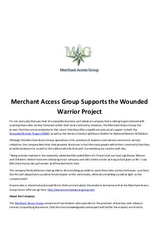 Merchant Access Group Supports the Wounded
Warrior Project
It’s not every day that you hear of a reputable business cash advance company that is willing to get involved with
assisting those who are less fortunate within their local community. However, the Merchant Access Group has
proven that they are an exception to this rule in that they offer a significant amount of support to both the
Wounded Warrior Project (WWP) as well as the Ventura County Lighthouse Shelter for Battered Women & Children.
Although the Merchant Access Group specializes in the provision of business cash advance services to various
industries, the company feels that their greatest clients are in fact the many people within their community that they
provide assistance to, as well as the soldiers who do their part in protecting our country each day.
"Being actively involved in the nationally celebrated Wounded Warrior's Project and our local Lighthouse Women
and Children's shelter has been a blessing to our company and will continue to be as long as God gives us life," says
Merchant Access Group Founder and President Kevin Katz.
The company firmly believes in being able to do everything possible to assist those who are less fortunate, as actions
like this will always have a positive future impact on the community, while also shedding a positive light on the
company itself.
Anyone who is interested and would like to find out more about the products and services that the Merchant Access
Group has to offer can go here: http://www.merchantaccessgroup.com
About the Company:
The Merchant Access Group comprises of loan brokers who specialize in the provision of business cash advance
services to qualifying businesses. Only the most knowledgeable and expert staff within the industry are hired to
 