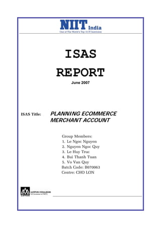 ISAS
               REPORT
                     June 2007




ISAS Title:   PLANNING ECOMMERCE
              MERCHANT ACCOUNT

                 Group Members:
                 1. Le Ngoc Nguyen
                 2. Nguyen Ngoc Quy
                 3. Le Huy Truc
                 4. Bui Thanh Tuan
                 5. Vo Van Quy
                 Batch Code: B070063
                 Centre: CHO LON
 