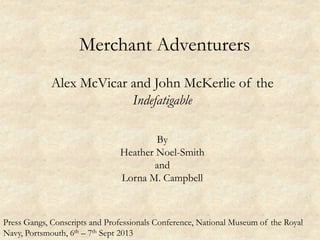 Merchant Adventurers
Alex McVicar and John McKerlie of the
Indefatigable
By
Heather Noel-Smith
and
Lorna M. Campbell
Press Gangs, Conscripts and Professionals Conference, National Museum of the Royal
Navy, Portsmouth, 6th – 7th Sept 2013
 
