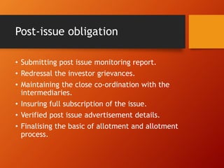 Post-issue obligation
• Submitting post issue monitoring report.
• Redressal the investor grievances.
• Maintaining the close co-ordination with the
intermediaries.
• Insuring full subscription of the issue.
• Verified post issue advertisement details.
• Finalising the basic of allotment and allotment
process.
 