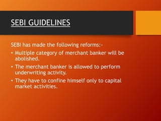 SEBI GUIDELINES
SEBI has made the following reforms:-
• Multiple category of merchant banker will be
abolished.
• The merchant banker is allowed to perform
underwriting activity.
• They have to confine himself only to capital
market activities.
 