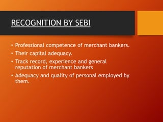 RECOGNITION BY SEBI
• Professional competence of merchant bankers.
• Their capital adequacy.
• Track record, experience and general
reputation of merchant bankers
• Adequacy and quality of personal employed by
them.
 