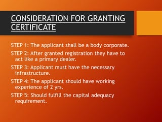 CONSIDERATION FOR GRANTING
CERTIFICATE
STEP 1: The applicant shall be a body corporate.
STEP 2: After granted registration they have to
act like a primary dealer.
STEP 3: Applicant must have the necessary
infrastructure.
STEP 4: The applicant should have working
experience of 2 yrs.
STEP 5: Should fulfill the capital adequacy
requirement.
 
