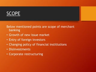 SCOPE
Below mentioned points are scope of merchant
banking
• Growth of new issue market
• Entry of foreign investors
• Changing policy of financial institiutions
• Disinvestments
• Corporate restructuring
 