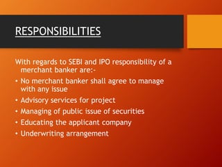 RESPONSIBILITIES
With regards to SEBI and IPO responsibility of a
merchant banker are:-
• No merchant banker shall agree to manage
with any issue
• Advisory services for project
• Managing of public issue of securities
• Educating the applicant company
• Underwriting arrangement
 