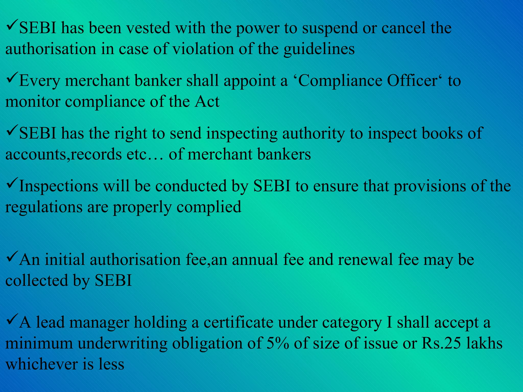 SEBI has been vested with the power to suspend or cancel the authorisation in case of violation of the guidelines Every merchant banker shall appoint a ‘Compliance Officer‘ to monitor compliance of the Act SEBI has the right to send inspecting authority to inspect books of accounts,records etc… of merchant bankers Inspections will be conducted by SEBI to ensure that provisions of the regulations are properly complied An initial authorisation fee,an annual fee and renewal fee may be collected by SEBI A lead manager holding a certificate under category I shall accept a minimum underwriting obligation of 5% of size of issue or Rs.25 lakhs whichever is less 