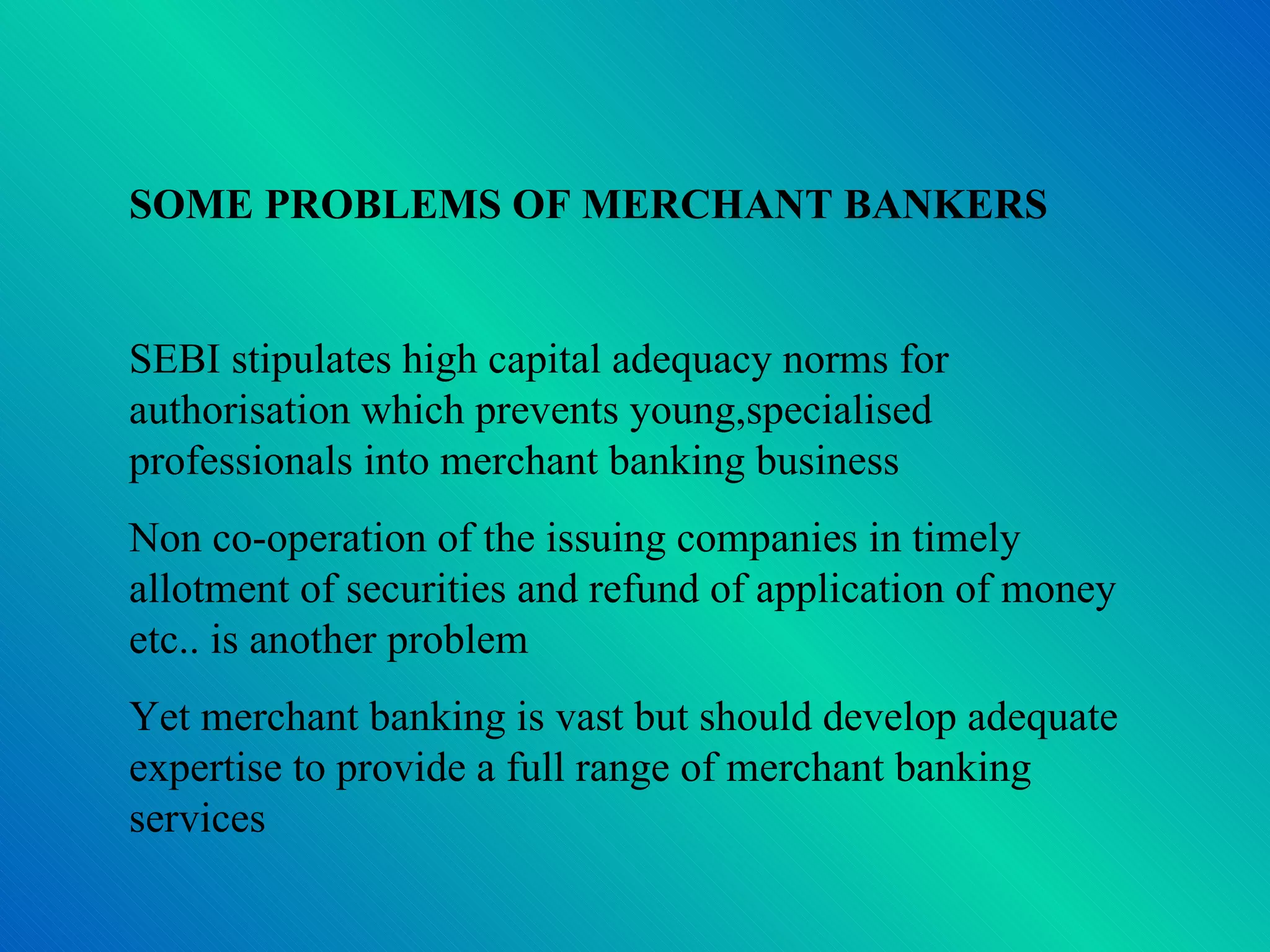 SOME PROBLEMS OF MERCHANT BANKERS SEBI stipulates high capital adequacy norms for authorisation which prevents young,specialised professionals into merchant banking business Non co-operation of the issuing companies in timely allotment of securities and refund of application of money etc.. is another problem Yet merchant banking is vast but should develop adequate expertise to provide a full range of merchant banking services 