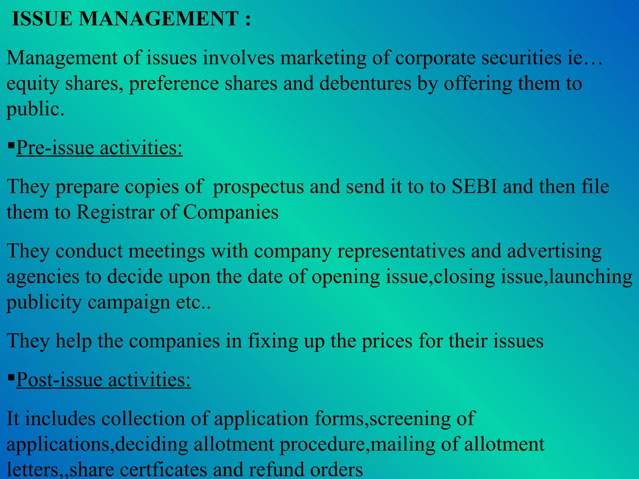 ISSUE MANAGEMENT : Management of issues involves marketing of corporate securities ie…equity shares, preference shares and debentures by offering them to public. Pre-issue activities: They prepare copies of  prospectus and send it to to SEBI and then file them to Registrar of Companies They conduct meetings with company representatives and advertising agencies to decide upon the date of opening issue,closing issue,launching publicity campaign etc.. They help the companies in fixing up the prices for their issues Post-issue activities: It includes collection of application forms,screening of applications,deciding allotment procedure,mailing of allotment letters,,share certficates and refund orders 