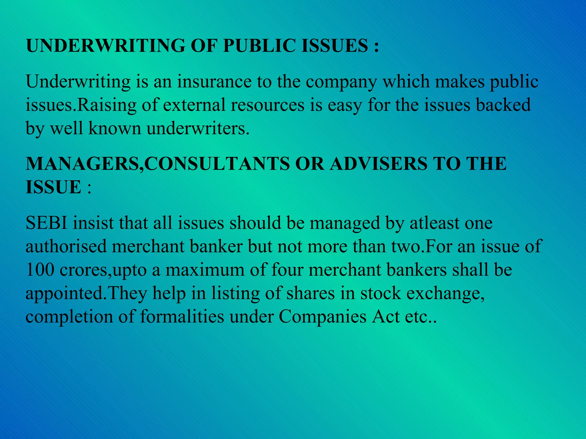 UNDERWRITING OF PUBLIC ISSUES : Underwriting is an insurance to the company which makes public issues.Raising of external resources is easy for the issues backed by well known underwriters. MANAGERS,CONSULTANTS OR ADVISERS TO THE ISSUE  : SEBI insist that all issues should be managed by atleast one authorised merchant banker but not more than two.For an issue of 100 crores,upto a maximum of four merchant bankers shall be appointed.They help in listing of shares in stock exchange, completion of formalities under Companies Act etc.. 