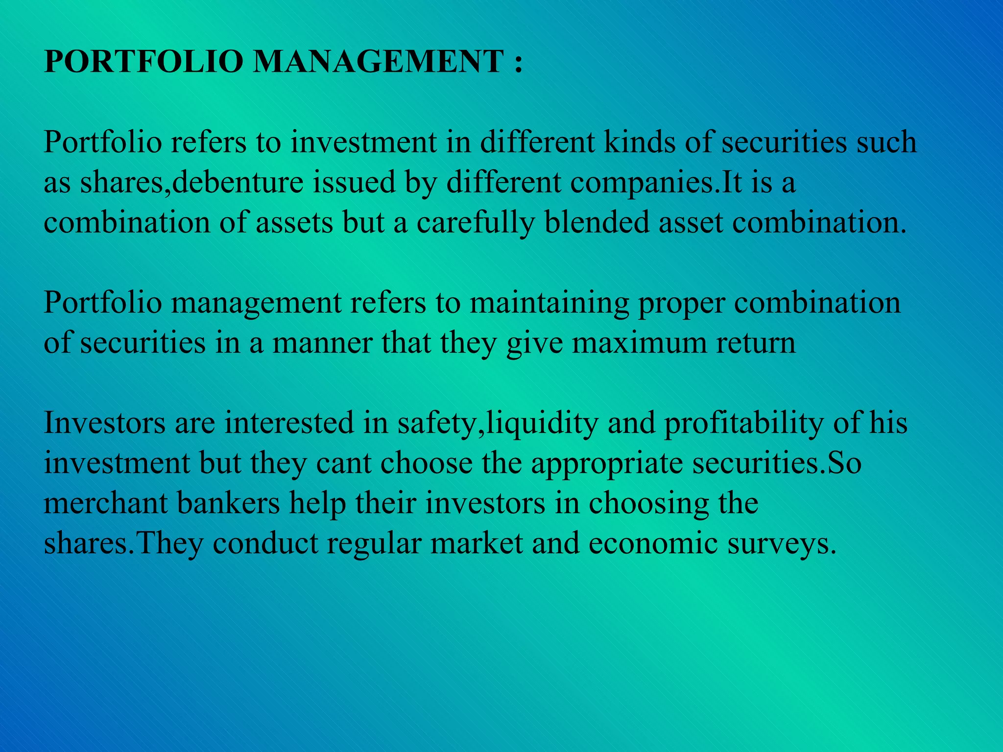 PORTFOLIO MANAGEMENT : Portfolio refers to investment in different kinds of securities such as shares,debenture issued by different companies.It is a combination of assets but a carefully blended asset combination. Portfolio management refers to maintaining proper combination of securities in a manner that they give maximum return Investors are interested in safety,liquidity and profitability of his investment but they cant choose the appropriate securities.So merchant bankers help their investors in choosing the shares.They conduct regular market and economic surveys. 
