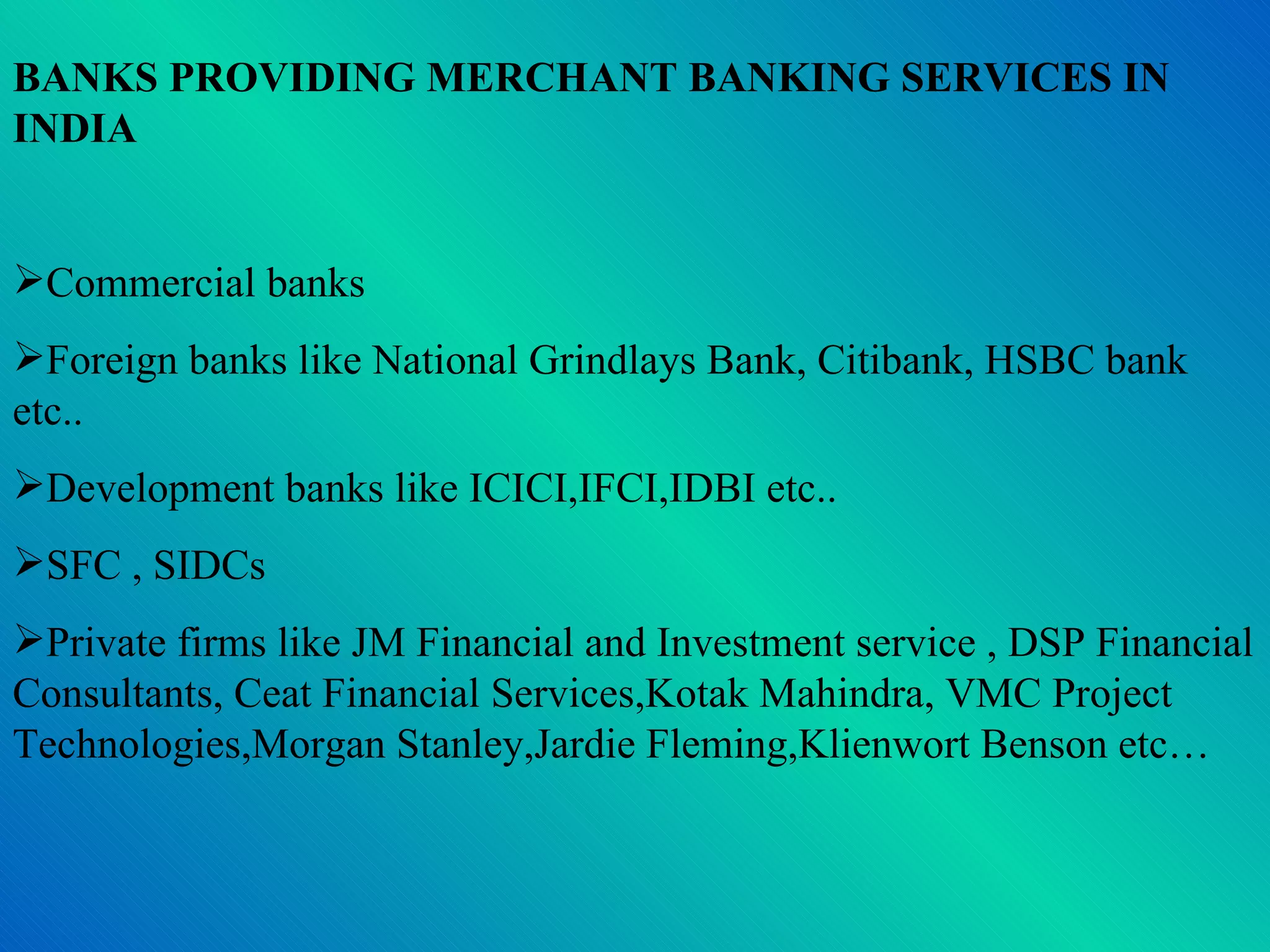 BANKS PROVIDING MERCHANT BANKING SERVICES IN INDIA Commercial banks Foreign banks like National Grindlays Bank, Citibank, HSBC bank etc.. Development banks like ICICI,IFCI,IDBI etc.. SFC , SIDCs Private firms like JM Financial and Investment service , DSP Financial Consultants, Ceat Financial Services,Kotak Mahindra, VMC Project Technologies,Morgan Stanley,Jardie Fleming,Klienwort Benson etc… 