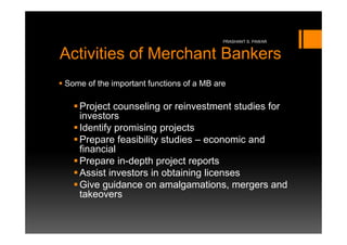 PRASHANT S. PAWAR


Activities of Merchant Bankers
Some of the important functions of a MB are

   Project counseling or reinvestment studies for
   investors
   Identify promising projects
   Prepare feasibility studies – economic and
   financial
   Prepare in-depth project reports
   Assist investors in obtaining licenses
   Give guidance on amalgamations, mergers and
   takeovers
 