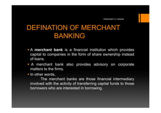 PRASHANT S. PAWAR




DEFINATION OF MERCHANT
       BANKING
A merchant bank is a financial institution which provides
capital to companies in the form of share ownership instead
of loans.
 A merchant bank also provides advisory on corporate
matters to the firms.
In other words,
      The merchant banks are those financial intermediary
involved with the activity of transferring capital funds to those
borrowers who are interested in borrowing.
 