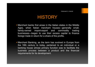 PRASHANT S. PAWAR




                   HISTORY
Merchant banks first arose in the Italian states in the Middle
Ages, when Italian merchant houses—generally small,
family-owned import-export and commodity trading
businesses—began to use their excess capital to finance
foreign trade in return for a share of the profits.

Merchant Banking, as the term has evolved in Europe from
the 18th century to today, pertained to an individual or a
banking house whose primary function was to facilitate the
business process between a product and the financial
requirements for its development.
 