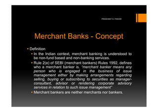PRASHANT S. PAWAR




  Merchant Banks - Concept
Definition
  In the Indian context, merchant banking is understood to
  be non-fund based and non-banking services.
  Rule 2(e) of SEBI (merchant bankers) Rules 1992, defines
  who a merchant banker is. “merchant banker means any
  person who is engaged in the business of issue
  management either by making arrangements regarding
  selling, buying or subscribing to securities as manager-
  consultant, advisor or rendering corporate advisory
  services in relation to such issue management”
  Merchant bankers are neither merchants nor bankers.
 