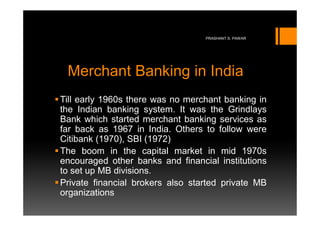PRASHANT S. PAWAR




 Merchant Banking in India
Till early 1960s there was no merchant banking in
the Indian banking system. It was the Grindlays
Bank which started merchant banking services as
far back as 1967 in India. Others to follow were
Citibank (1970), SBI (1972)
The boom in the capital market in mid 1970s
encouraged other banks and financial institutions
to set up MB divisions.
Private financial brokers also started private MB
organizations
 