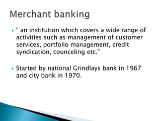  “ an institution which covers a wide range of
activities such as management of customer
services, portfolio management, credit
syndication, counceling etc.”
 Started by national Grindlays bank in 1967
and city bank in 1970.
 