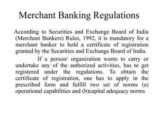 Merchant Banking Regulations
According to Securities and Exchange Board of India
(Merchant Bankers) Rules, 1992, it is mandatory for a
merchant banker to hold a certificate of registration
granted by the Securities and Exchange Board of India.
If a person/ organization wants to carry or
undertake any of the authorized activities, has to get
registered under the regulations. To obtain the
certificate of registration, one has to apply in the
prescribed form and fulfill two set of norms (a)
operational capabilities and (b)capital adequacy norms
 